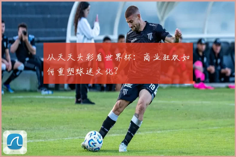 从天天头彩看世界杯:商业狂欢如何重塑球迷文化?