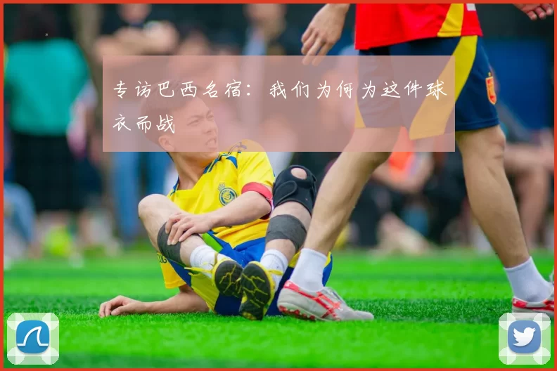 专访巴西名宿：我们为何为这件球衣而战
