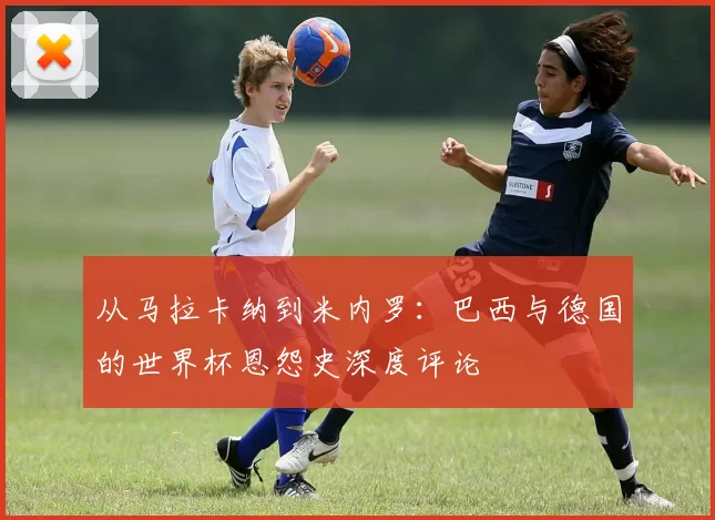 从马拉卡纳到米内罗：巴西与德国的世界杯恩怨史深度评论