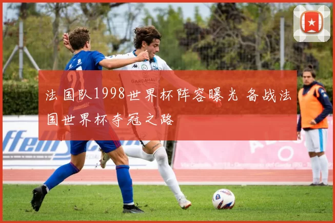 法国队1998世界杯阵容曝光 备战法国世界杯夺冠之路