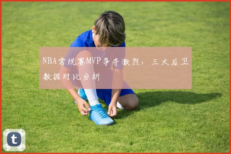 NBA常规赛MVP争夺激烈，三大后卫数据对比分析