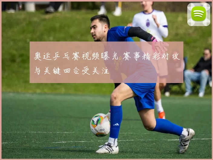 奥运乒乓赛视频曝光 赛事精彩对攻与关键回合受关注