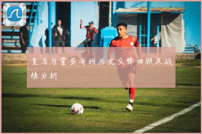 皇马与霍芬海姆历史交锋回顾及战绩分析