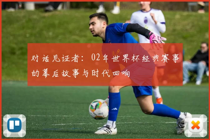 对话见证者：02年世界杯经典赛事的幕后故事与时代回响
