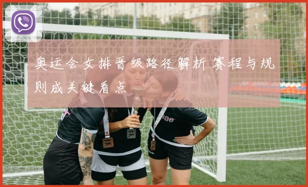 奥运会女排晋级路径解析 赛程与规则成关键看点