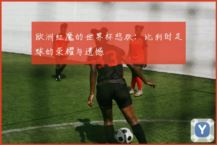 欧洲红魔的世界杯悲欢：比利时足球的荣耀与遗憾